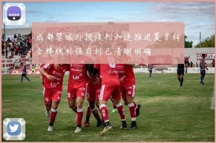 成都蓉城外援谈判加速推进夏季转会锋线补强目标已清晰明确